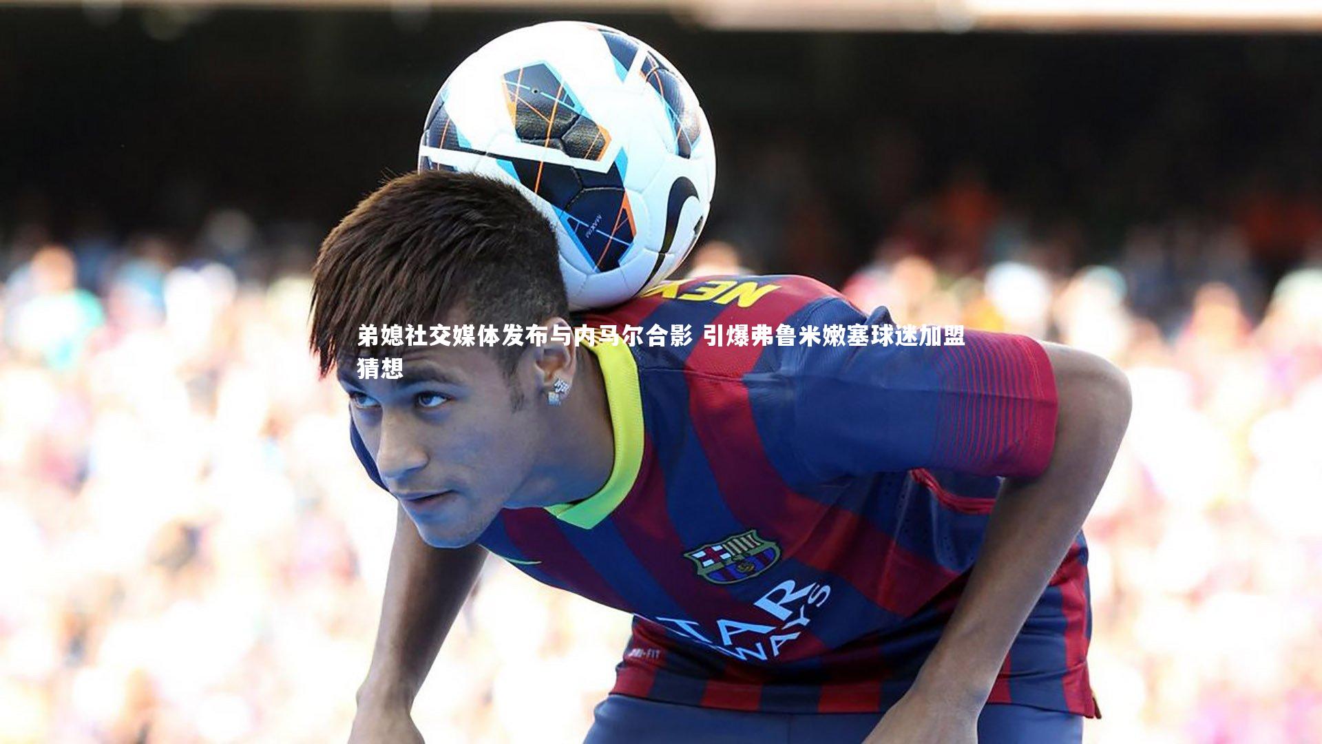 开云体育官网-弟媳社交媒体发布与内马尔合影 引爆弗鲁米嫩塞球迷加盟猜想