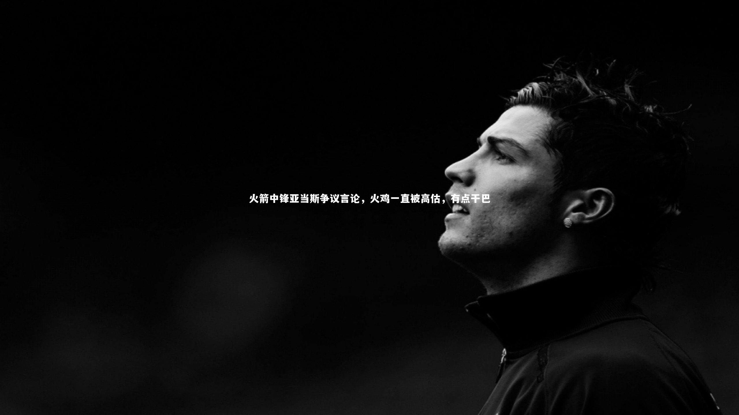 开云体育官网-火箭中锋亚当斯争议言论，火鸡一直被高估，有点干巴